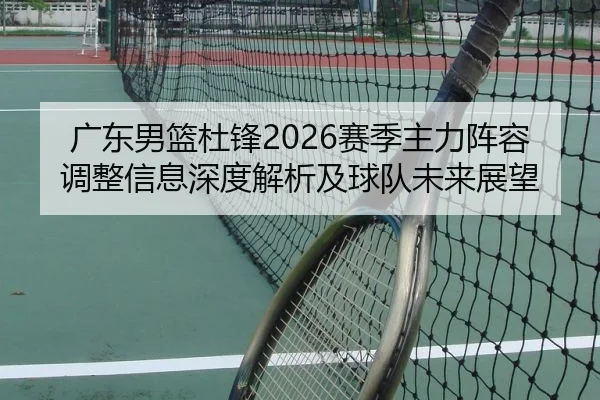 广东男篮杜锋2026赛季主力阵容调整信息深度解析及球队未来展望